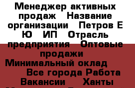 Менеджер активных продаж › Название организации ­ Петров Е.Ю., ИП › Отрасль предприятия ­ Оптовые продажи › Минимальный оклад ­ 30 000 - Все города Работа » Вакансии   . Ханты-Мансийский,Белоярский г.